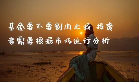 基金要不要割肉止损 投资者需要根据市场进行分析
