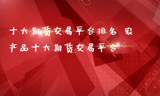 十大期货交易平台排名 农产品十大期货交易平台