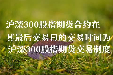 沪深300股指期货合约在其最后交易日的交易时间为 沪深300股指期货交易制度