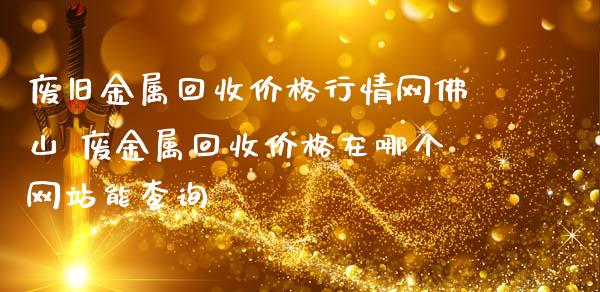 废旧金属回收价格行情网佛山 废金属回收价格在哪个网站能查询