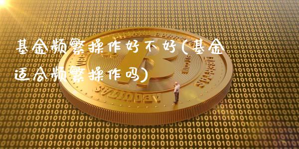 基金频繁操作好不好(基金适合频繁操作吗)