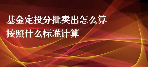 基金定投分批卖出怎么算 按照什么标准计算