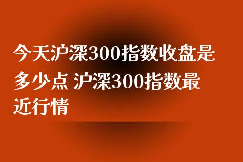 今天沪深300指数收盘是多少点 沪深300指数最近行情
