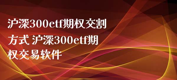 沪深300etf期权交割方式 沪深300etf期权交易软件