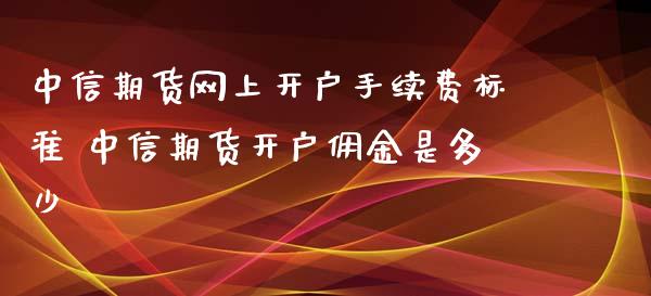 中信期货网上开户手续费标准 中信期货开户佣金是多少