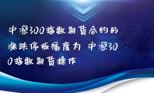 沪深300指数期货合约的涨跌停板幅度为 沪深300指数期货操作