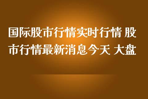 国际股市行情实时行情 股市行情最新消息今天 大盘