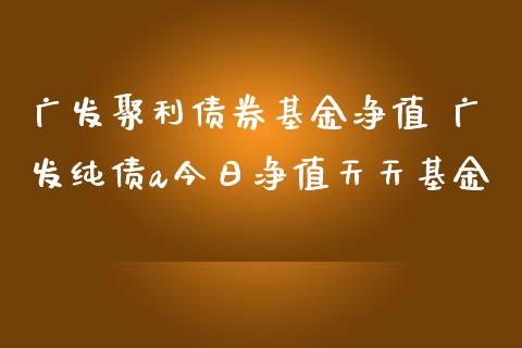 广发聚利债券基金净值 广发纯债a今日净值天天基金