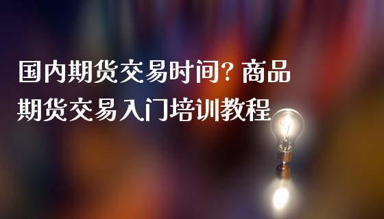 国内期货交易时间? 商品期货交易入门培训教程