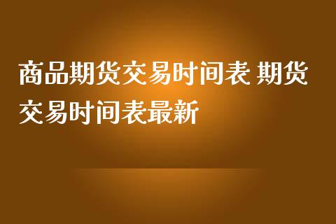商品期货交易时间表 期货交易时间表最新