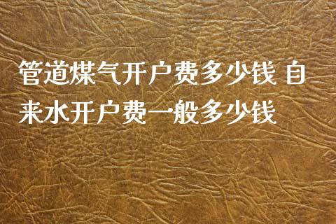 管道煤气开户费多少钱 自来水开户费一般多少钱