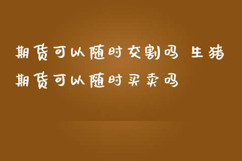 期货可以随时交割吗 生猪期货可以随时买卖吗
