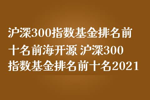 沪深300指数基金排名前十名前海开源 沪深300指数基金排名前十名2021