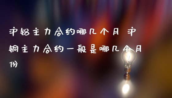 沪铝主力合约哪几个月 沪铜主力合约一般是哪几个月份