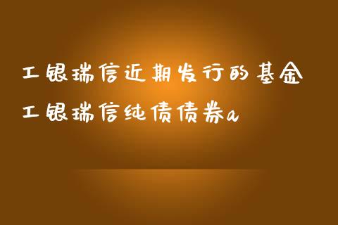 工银瑞信近期发行的基金 工银瑞信纯债债券a