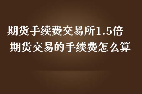 期货手续费交易所1.5倍 期货交易的手续费怎么算