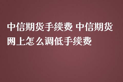 中信期货手续费 中信期货网上怎么调低手续费