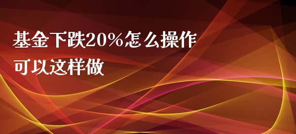 基金下跌20%怎么操作 可以这样做