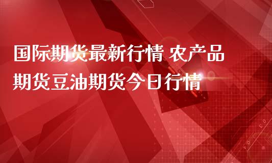国际期货最新行情 农产品期货豆油期货今日行情