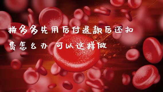 拼多多先用后付退款后还扣费怎么办 可以这样做