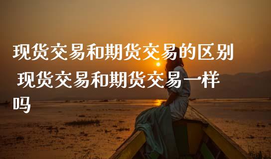 现货交易和期货交易的区别 现货交易和期货交易一样吗