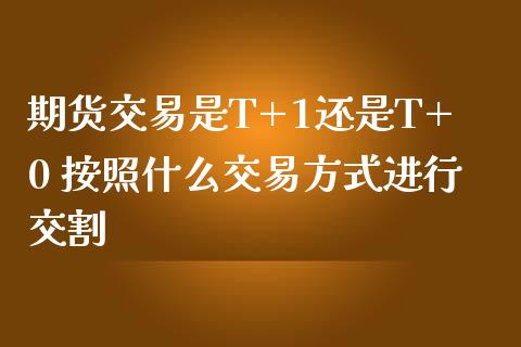 期货交易是T+1还是T+0 按照什么交易方式进行交割