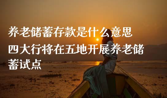 养老储蓄存款是什么意思 四大行将在五地开展养老储蓄试点