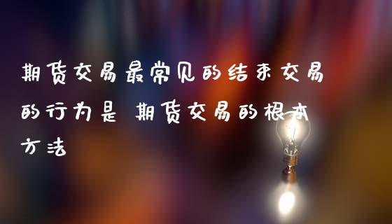 期货交易最常见的结束交易的行为是 期货交易的根本方法
