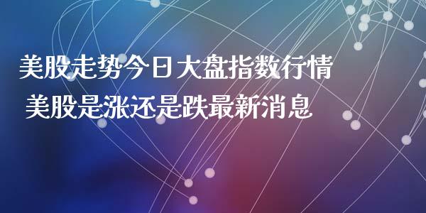 美股走势今日大盘指数行情 美股是涨还是跌最新消息