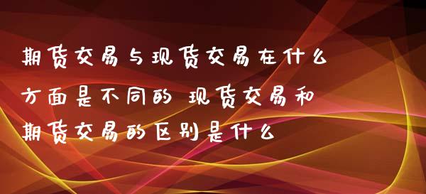 期货交易与现货交易在什么方面是不同的 现货交易和期货交易的区别是什么
