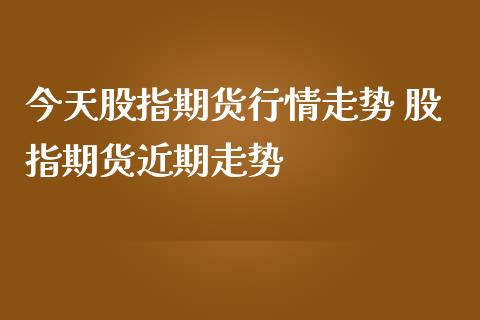今天股指期货行情走势 股指期货近期走势