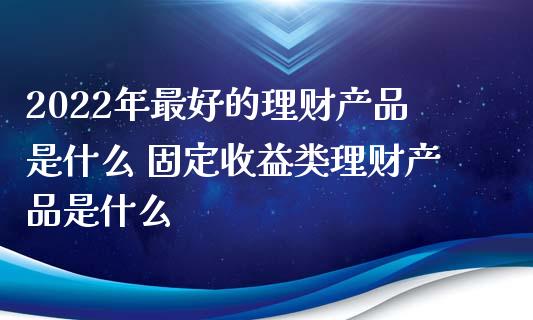 2022年最好的理财产品是什么 固定收益类理财产品是什么