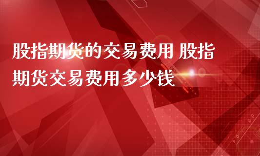 股指期货的交易费用 股指期货交易费用多少钱
