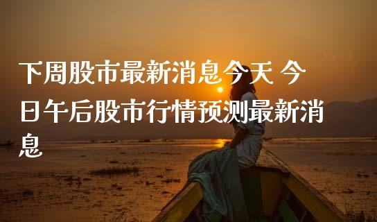 下周股市最新消息今天 今日午后股市行情预测最新消息