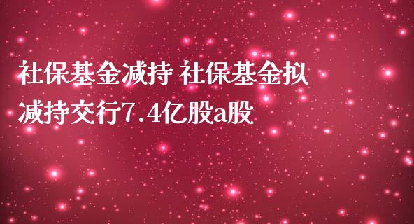 社保基金减持 社保基金拟减持交行7.4亿股a股