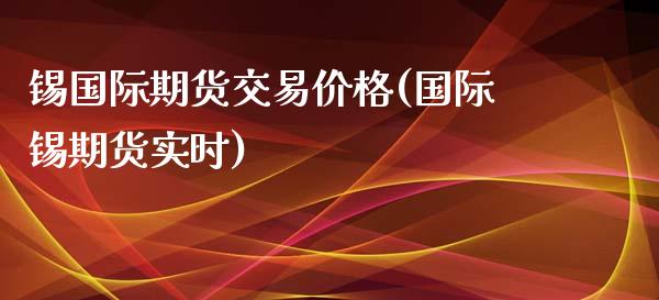 锡国际期货交易价格(国际锡期货实时)