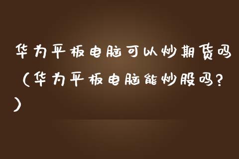 华为平板电脑可以炒期货吗（华为平板电脑能炒股吗?）