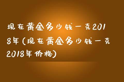 现在黄金多少钱一克2018年(现在黄金多少钱一克2018年价格)