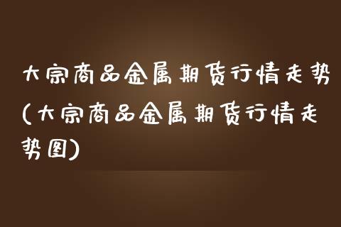 大宗商品金属期货行情走势(大宗商品金属期货行情走势图)