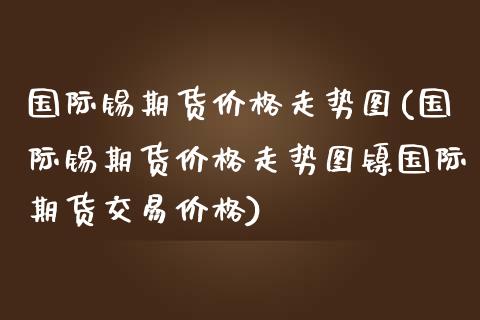 国际锡期货价格走势图(国际锡期货价格走势图镍国际期货交易价格)