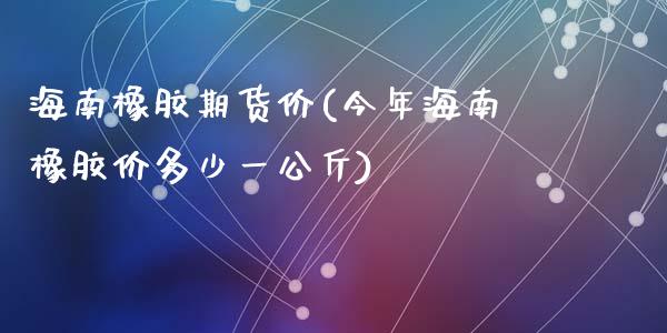 海南橡胶期货价(今年海南橡胶价多少一公斤)