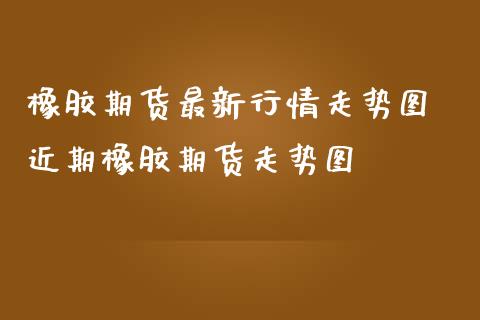 橡胶期货最新行情走势图 近期橡胶期货走势图