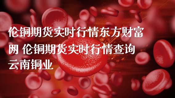 伦铜期货实时行情东方财富网 伦铜期货实时行情查询云南铜业