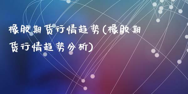 橡胶期货行情趋势(橡胶期货行情趋势分析)