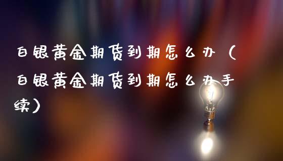 白银黄金期货到期怎么办（白银黄金期货到期怎么办手续）