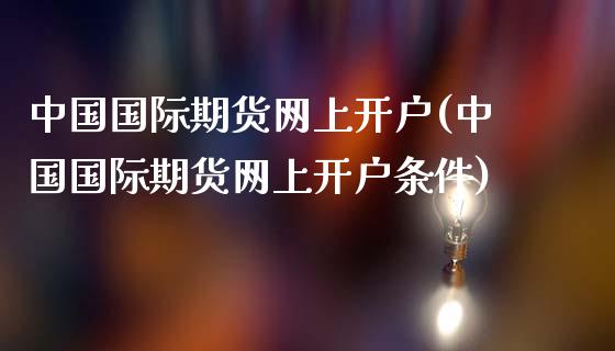 中国国际期货网上开户(中国国际期货网上开户条件)