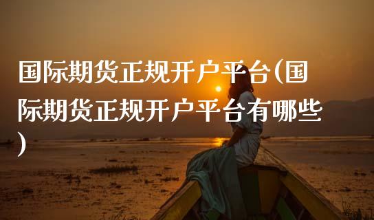 国际期货正规开户平台(国际期货正规开户平台有哪些)