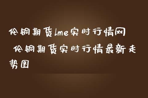 伦铜期货lme实时行情网 伦铜期货实时行情最新走势图