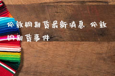 伦敦铜期货最新消息 伦敦铜期货事件