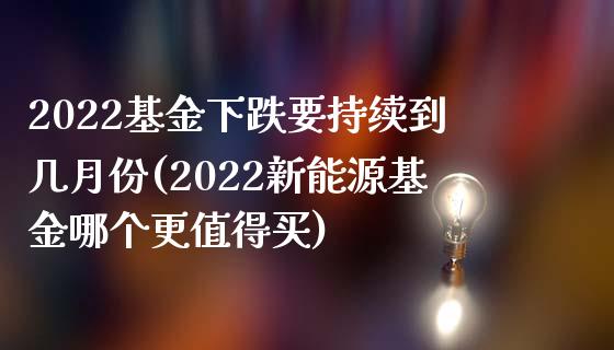 2022基金下跌要持续到几月份(2022新能源基金哪个更值得买)